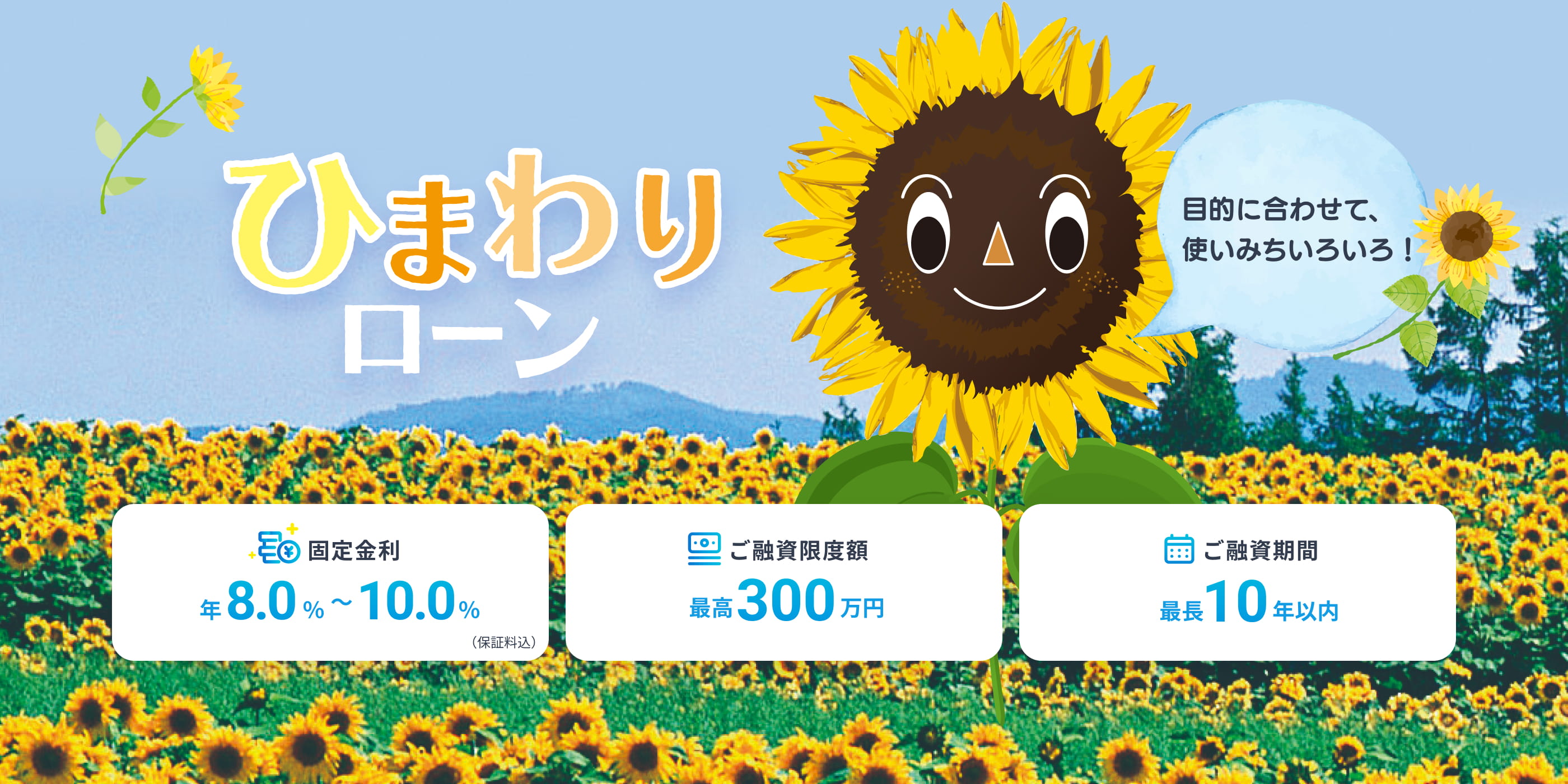 ひまわりローン 目的に合わせて、使いみちいろいろ！ 固定金利 年8.0%〜10.0%（保証料込） ご融資限度額最高300万円 ご融資期間最長10年以内