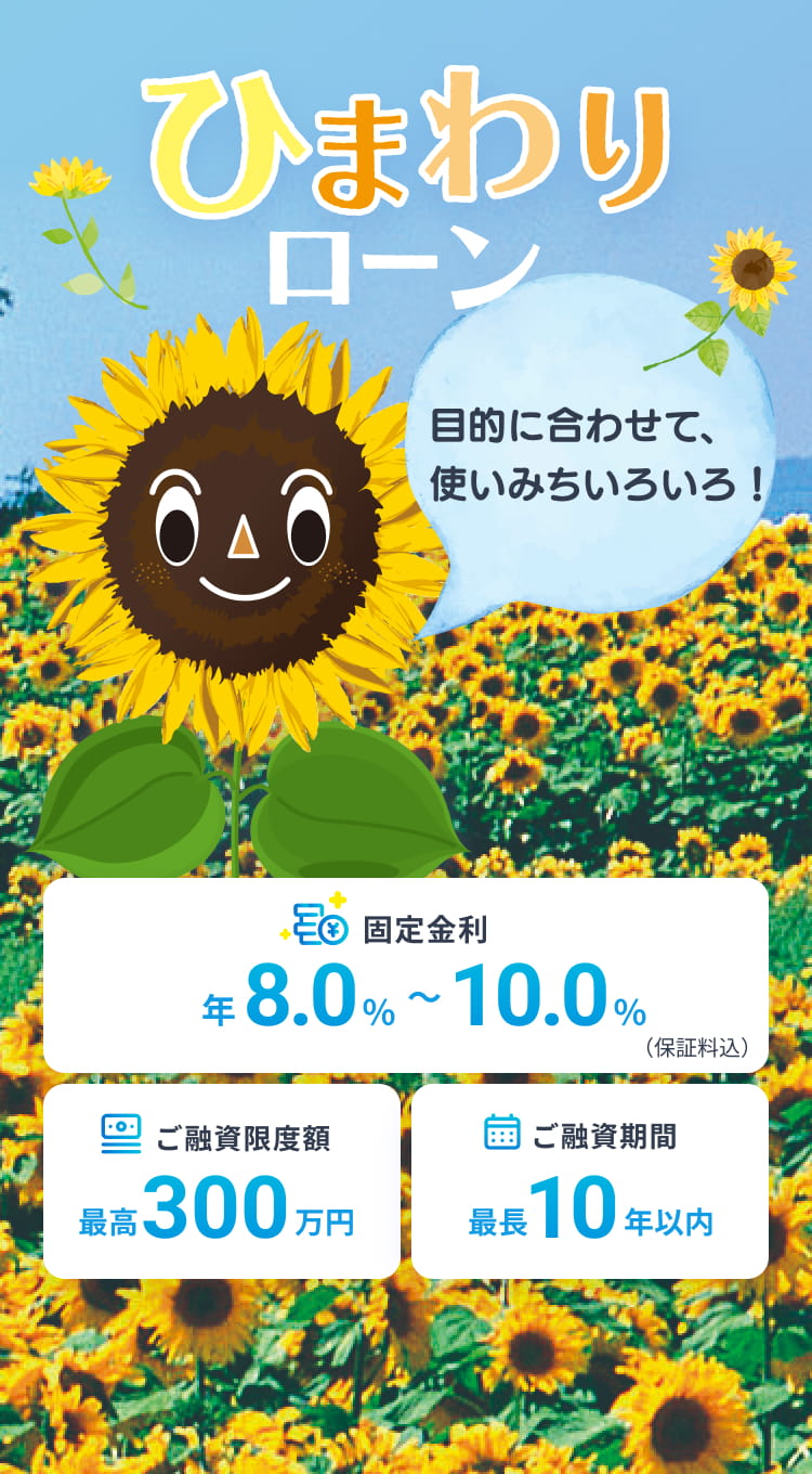 ひまわりローン 目的に合わせて、使いみちいろいろ！ 固定金利 年8.0%〜10.0%（保証料込） ご融資限度額最高300万円 ご融資期間最長10年以内