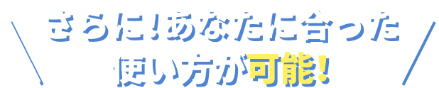 さらに！あなたに合った使い方が可能！