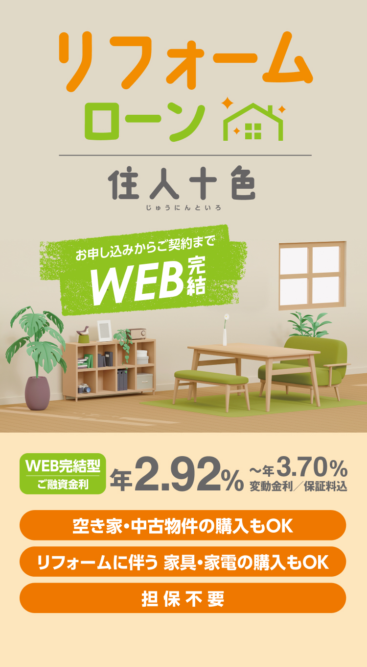 リフォームローン住人十色 お申し込みからご契約までWEB完結 WEB完結型ご融資金利 年2.92%~年3.70% 変動金利/保証料込 空き家・中古物件の購入もOK リフォームに伴う家具・家電の購入もOK 担保不要