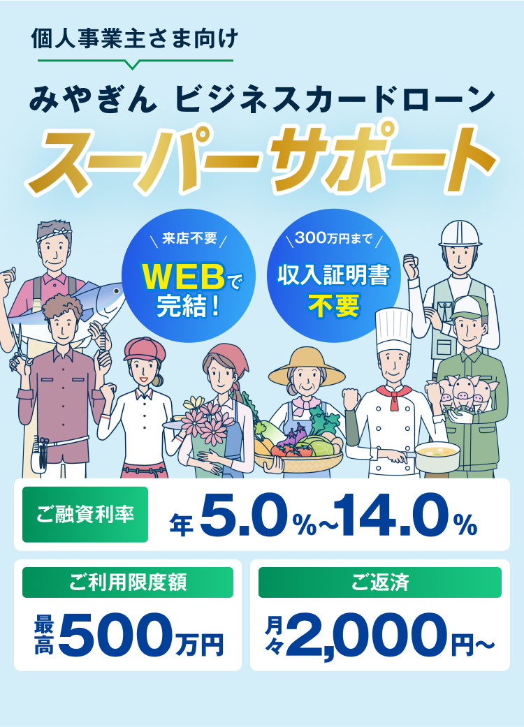 みやぎんビジネスローン スーパーサポート 個人事業主のお客さま向け 来店不要WEBで完結 300万円まで収入証明書不要 ご融資利率年5.0%~14.0% ご利用限度額最高500万円 ご返済月々2,000円~